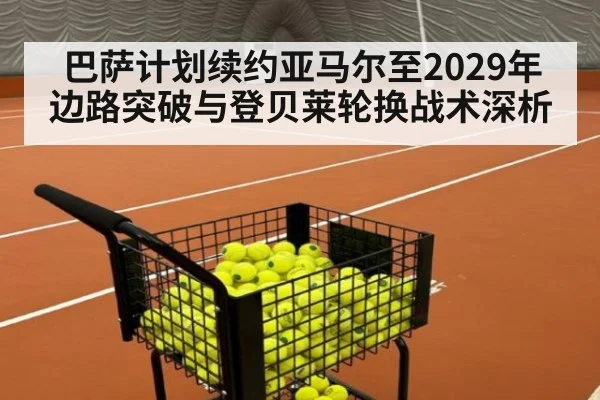 巴萨计划续约亚马尔至2029年 边路突破与登贝莱轮换战术深析