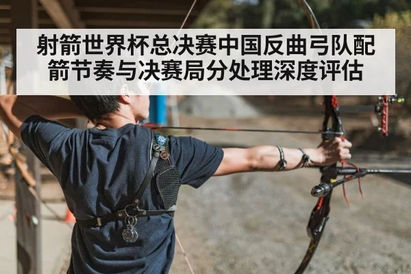 射箭世界杯总决赛中国反曲弓队配箭节奏与决赛局分处理深度评估